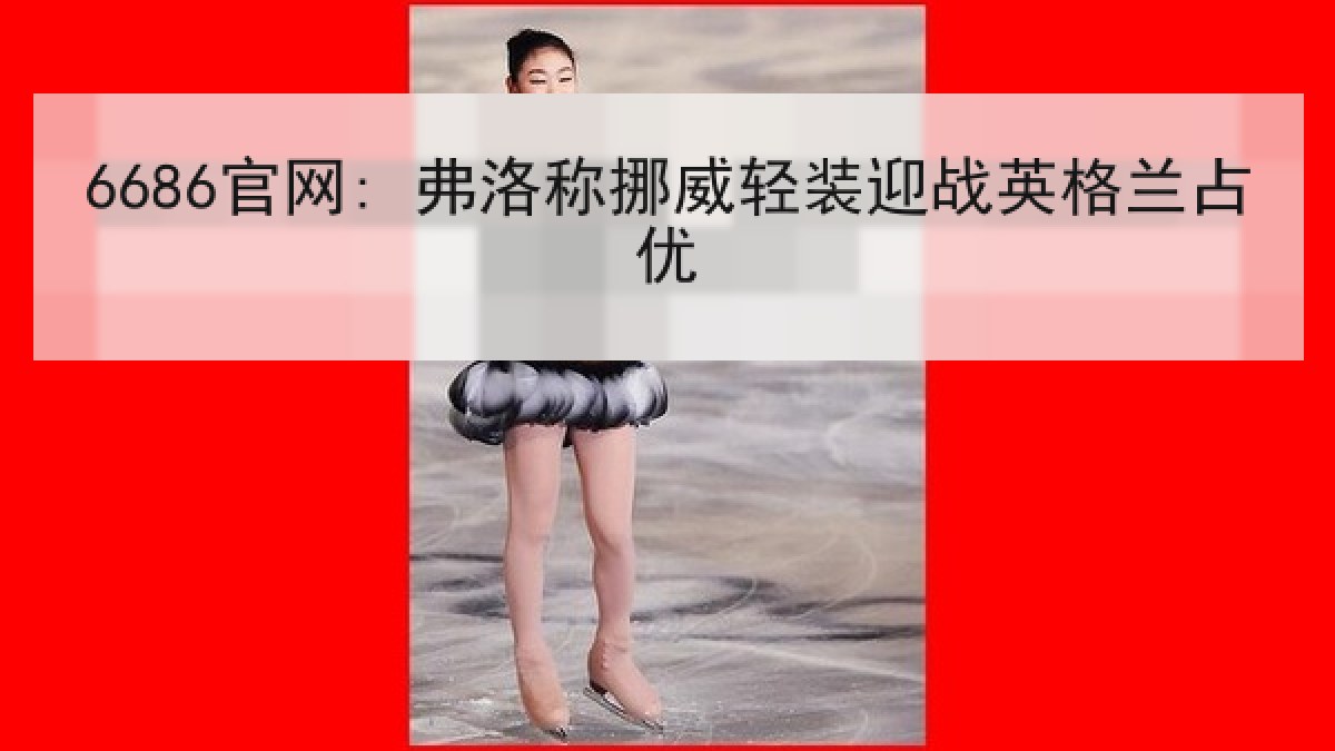 6686官网: 弗洛称挪威轻装迎战英格兰占优 6686官网: 弗洛称挪威轻装迎战英格兰占优
